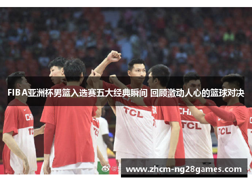 FIBA亚洲杯男篮入选赛五大经典瞬间 回顾激动人心的篮球对决
