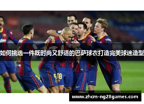 如何挑选一件既时尚又舒适的巴萨球衣打造完美球迷造型 如何挑选一件既时尚又舒适的巴萨球衣打造完美球迷造型