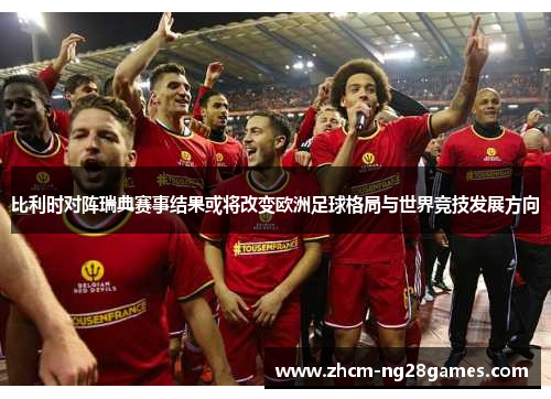 比利时对阵瑞典赛事结果或将改变欧洲足球格局与世界竞技发展方向 比利时对阵瑞典赛事结果或将改变欧洲足球格局与世界竞技发展方向