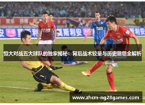 恒大对战五大球队的独家揭秘:背后战术较量与历史恩怨全解析 恒大对战五大球队的独家揭秘:背后战术较量与历史恩怨全解析