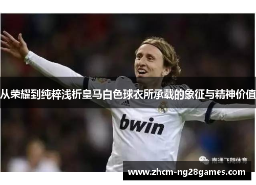 从荣耀到纯粹浅析皇马白色球衣所承载的象征与精神价值 从荣耀到纯粹浅析皇马白色球衣所承载的象征与精神价值