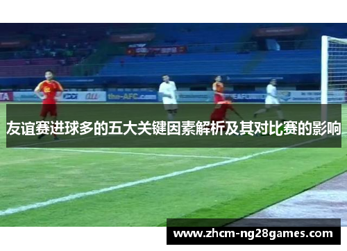 友谊赛进球多的五大关键因素解析及其对比赛的影响 友谊赛进球多的五大关键因素解析及其对比赛的影响