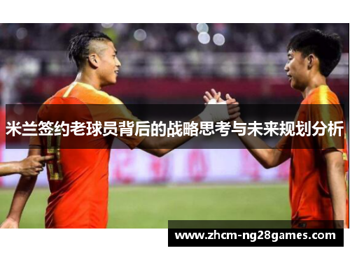 米兰签约老球员背后的战略思考与未来规划分析 米兰签约老球员背后的战略思考与未来规划分析