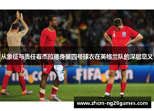 从象征与责任看杰拉德身披四号球衣在英格兰队的深层意义 从象征与责任看杰拉德身披四号球衣在英格兰队的深层意义