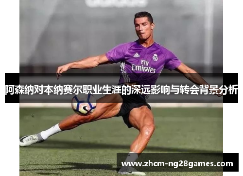 阿森纳对本纳赛尔职业生涯的深远影响与转会背景分析