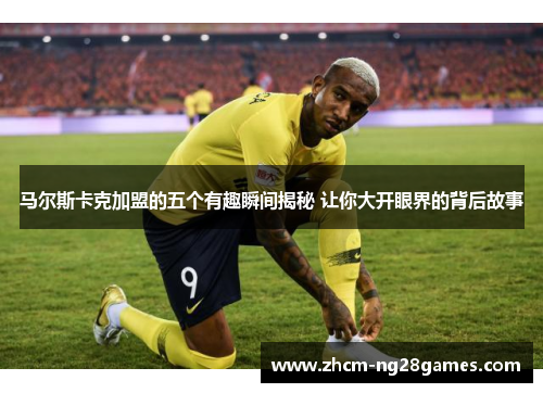 马尔斯卡克加盟的五个有趣瞬间揭秘 让你大开眼界的背后故事 马尔斯卡克加盟的五个有趣瞬间揭秘 让你大开眼界的背后故事