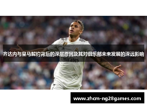 齐达内与皇马解约背后的深层原因及其对俱乐部未来发展的深远影响