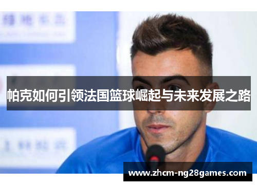 帕克如何引领法国篮球崛起与未来发展之路