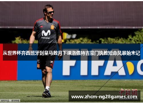 从世界杯弃西班牙到皇马数月下课洛佩特吉豪门执教短命风暴始末记