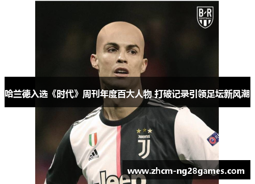 哈兰德入选《时代》周刊年度百大人物 打破记录引领足坛新风潮