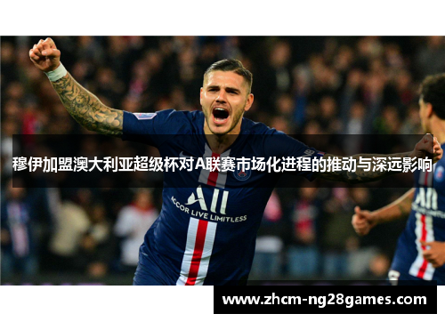 穆伊加盟澳大利亚超级杯对A联赛市场化进程的推动与深远影响 穆伊加盟澳大利亚超级杯对A联赛市场化进程的推动与深远影响