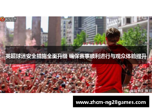 英超球迷安全措施全面升级 确保赛事顺利进行与观众体验提升