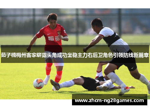茹子楠梅州客家崭露头角成功坐稳主力右后卫角色引领防线新篇章