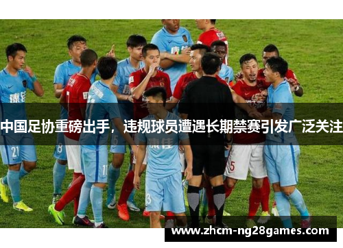 中国足协重磅出手，违规球员遭遇长期禁赛引发广泛关注