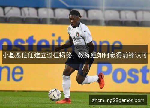 小基恩信任建立过程揭秘，教练组如何赢得前锋认可