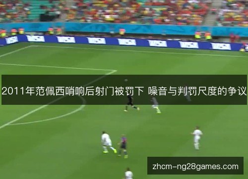 2011年范佩西哨响后射门被罚下 噪音与判罚尺度的争议 2011年范佩西哨响后射门被罚下 噪音与判罚尺度的争议